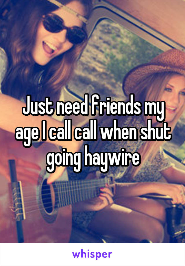 Just need friends my age I call call when shut going haywire