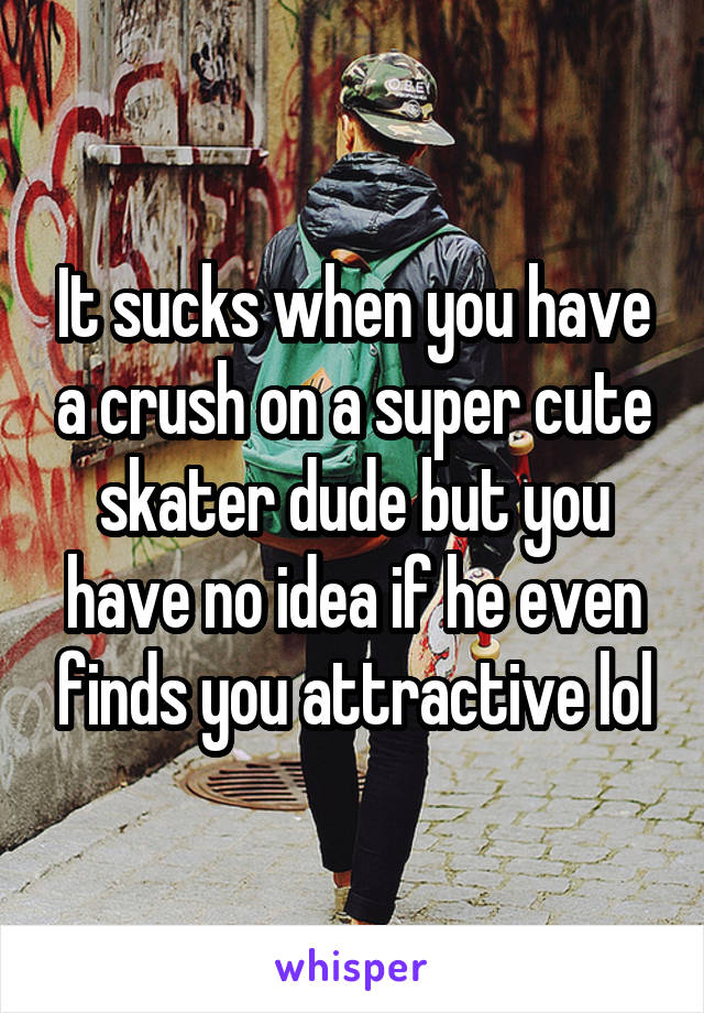 It sucks when you have a crush on a super cute skater dude but you have no idea if he even finds you attractive lol