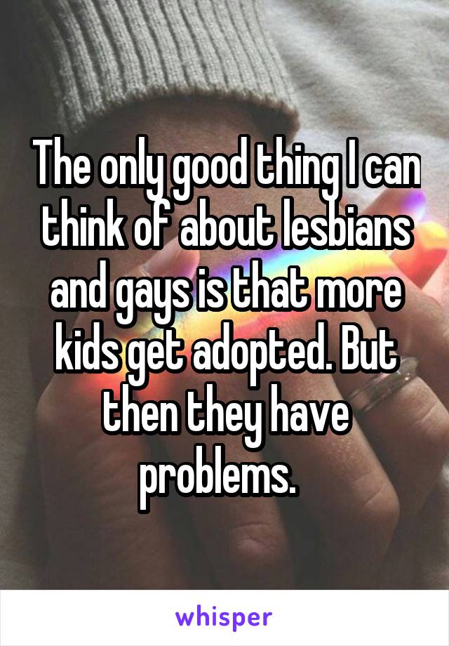 The only good thing I can think of about lesbians and gays is that more kids get adopted. But then they have problems.  