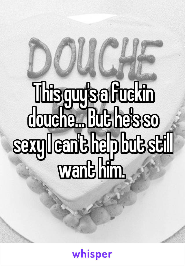 This guy's a fuckin douche... But he's so sexy I can't help but still want him. 