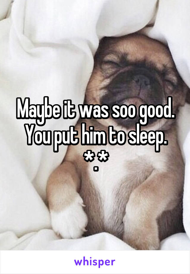 Maybe it was soo good. You put him to sleep. *.*