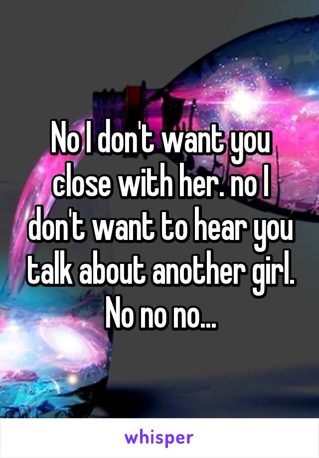 No I don't want you close with her. no I don't want to hear you talk about another girl. No no no...