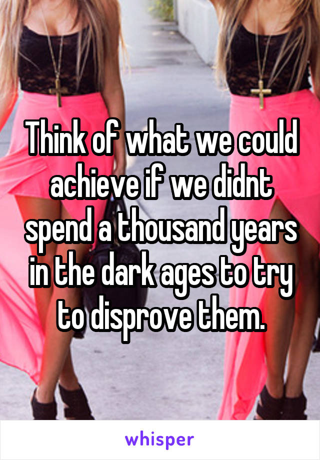 Think of what we could achieve if we didnt spend a thousand years in the dark ages to try to disprove them.