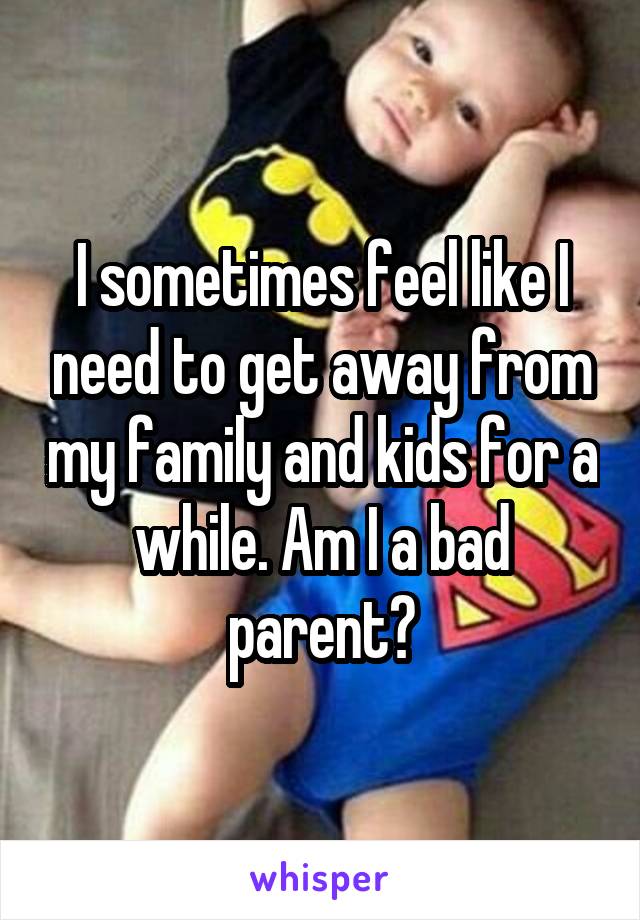 I sometimes feel like I need to get away from my family and kids for a while. Am I a bad parent?