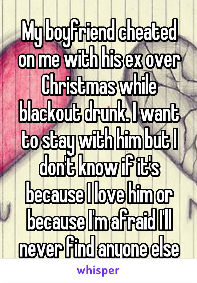 My boyfriend cheated on me with his ex over Christmas while blackout drunk. I want to stay with him but I don't know if it's because I love him or because I'm afraid I'll never find anyone else