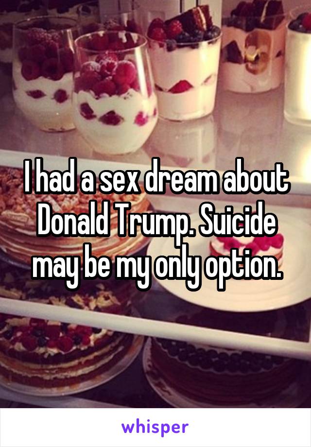 I had a sex dream about Donald Trump. Suicide may be my only option.