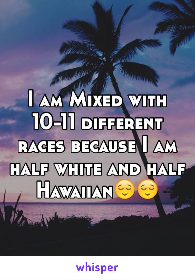 I am Mixed with 10-11 different races because I am half white and half Hawaiian😌😌