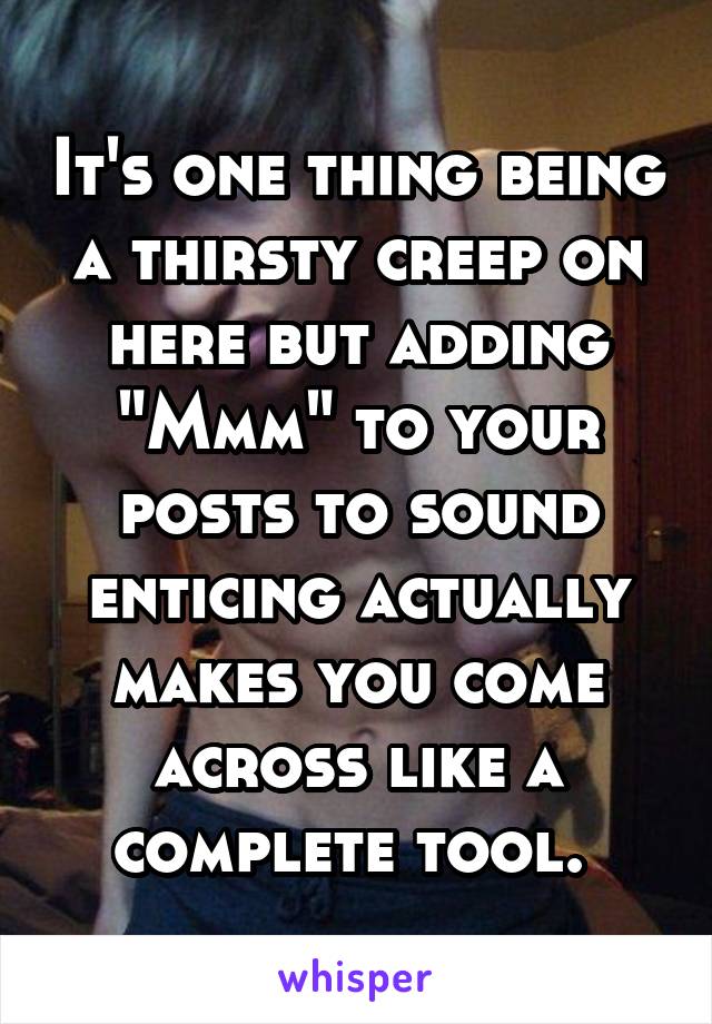It's one thing being a thirsty creep on here but adding "Mmm" to your posts to sound enticing actually makes you come across like a complete tool. 