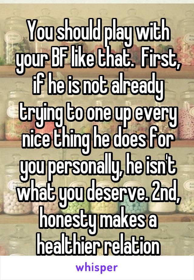 You should play with your BF like that.  First, if he is not already trying to one up every nice thing he does for you personally, he isn't what you deserve. 2nd, honesty makes a healthier relation