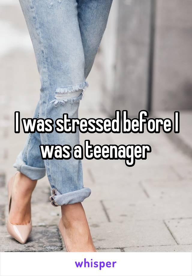 I was stressed before I was a teenager 