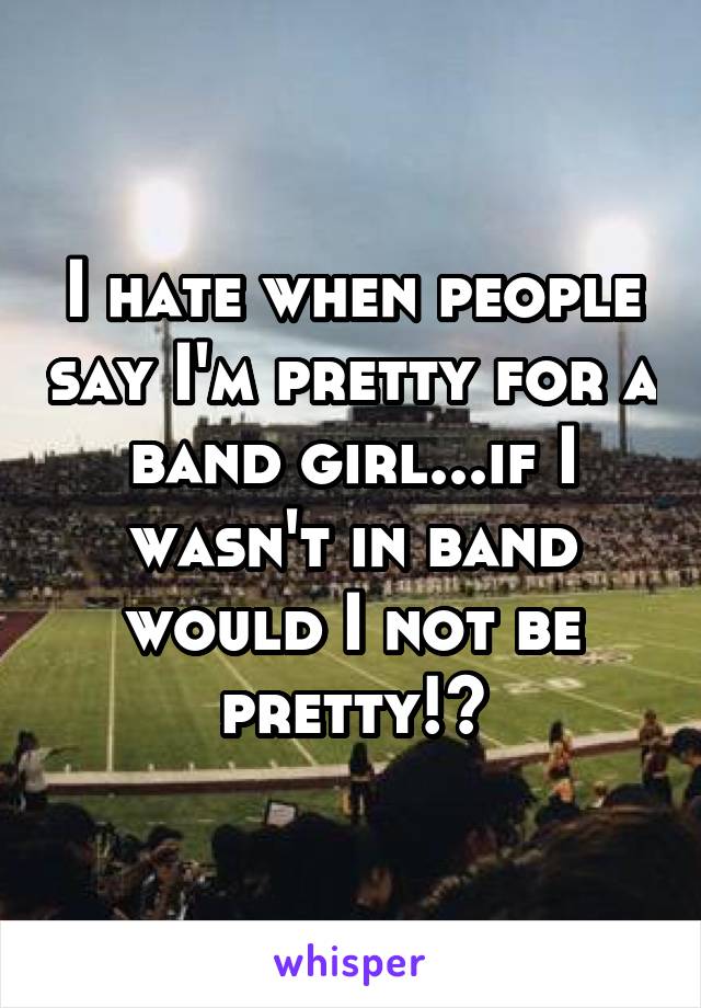 I hate when people say I'm pretty for a band girl...if I wasn't in band would I not be pretty!?