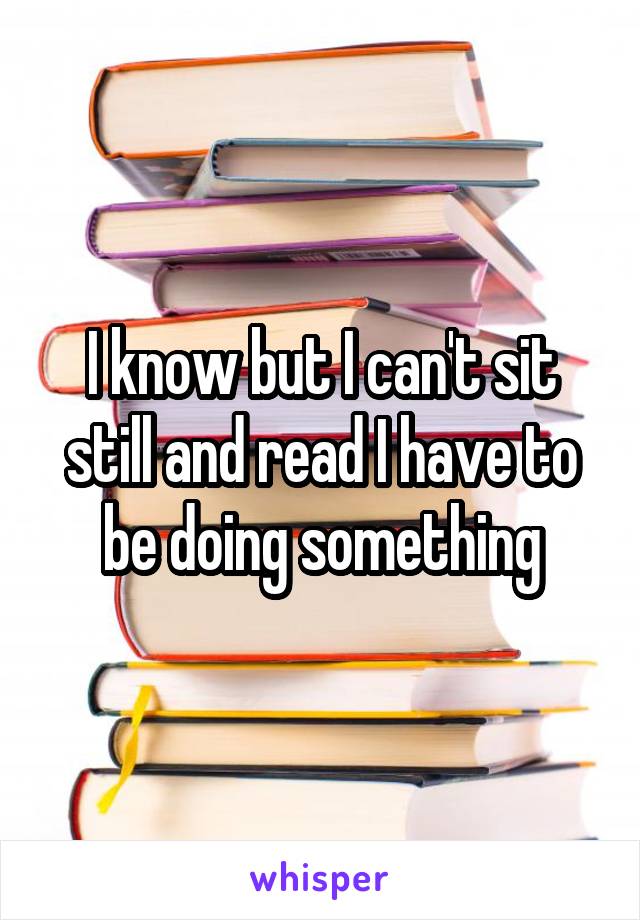 I know but I can't sit still and read I have to be doing something