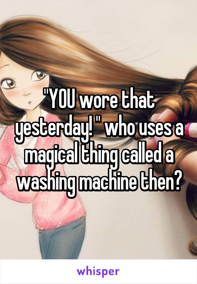 "YOU wore that yesterday! " who uses a magical thing called a washing machine then?