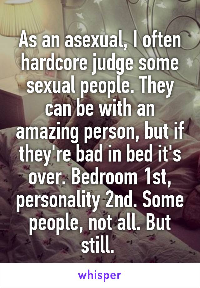 As an asexual, I often hardcore judge some sexual people. They can be with an amazing person, but if they're bad in bed it's over. Bedroom 1st, personality 2nd. Some people, not all. But still. 