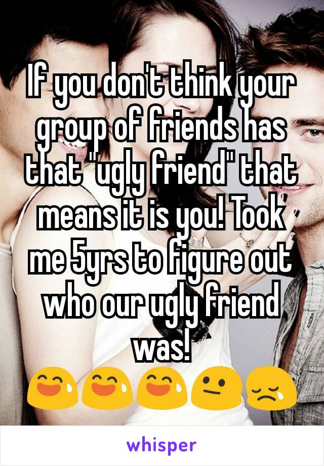 If you don't think your group of friends has that "ugly friend" that means it is you! Took me 5yrs to figure out who our ugly friend was!
😅😅😅😐😢