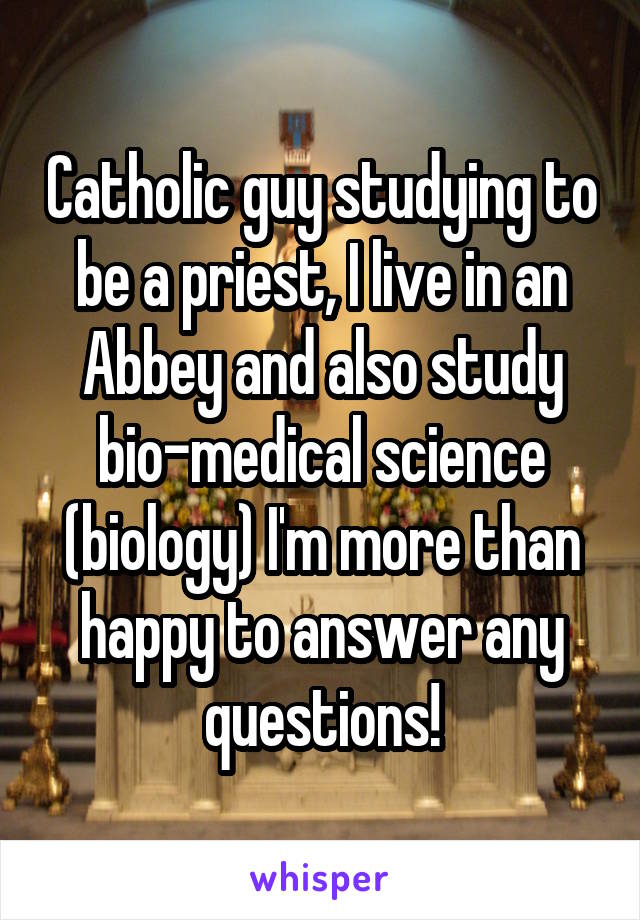 Catholic guy studying to be a priest, I live in an Abbey and also study bio-medical science (biology) I'm more than happy to answer any questions!