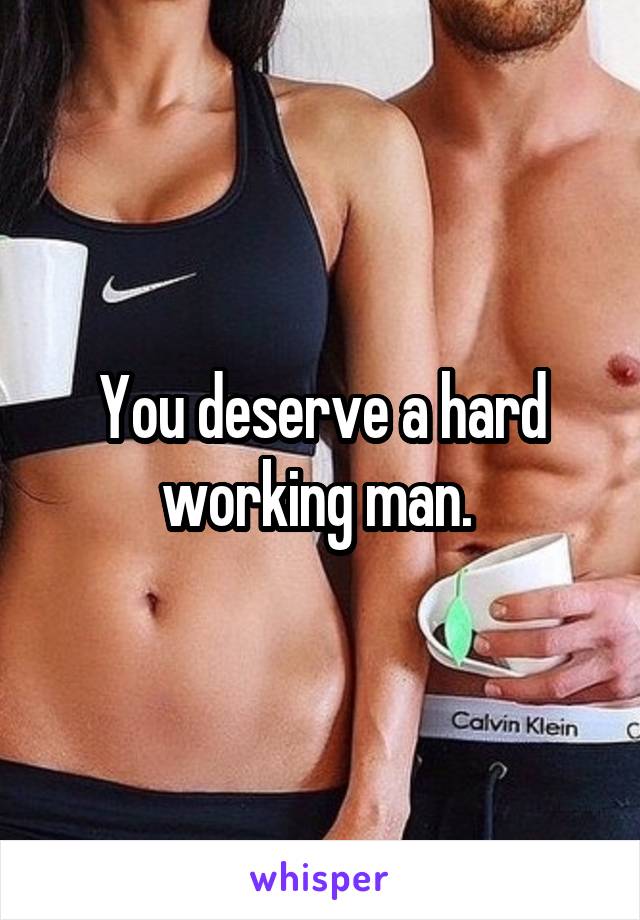 You deserve a hard working man. 