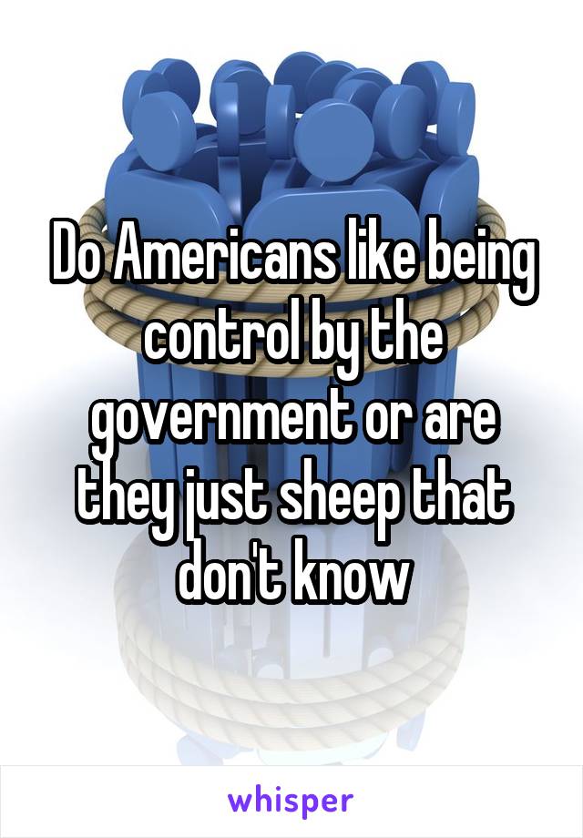 Do Americans like being control by the government or are they just sheep that don't know