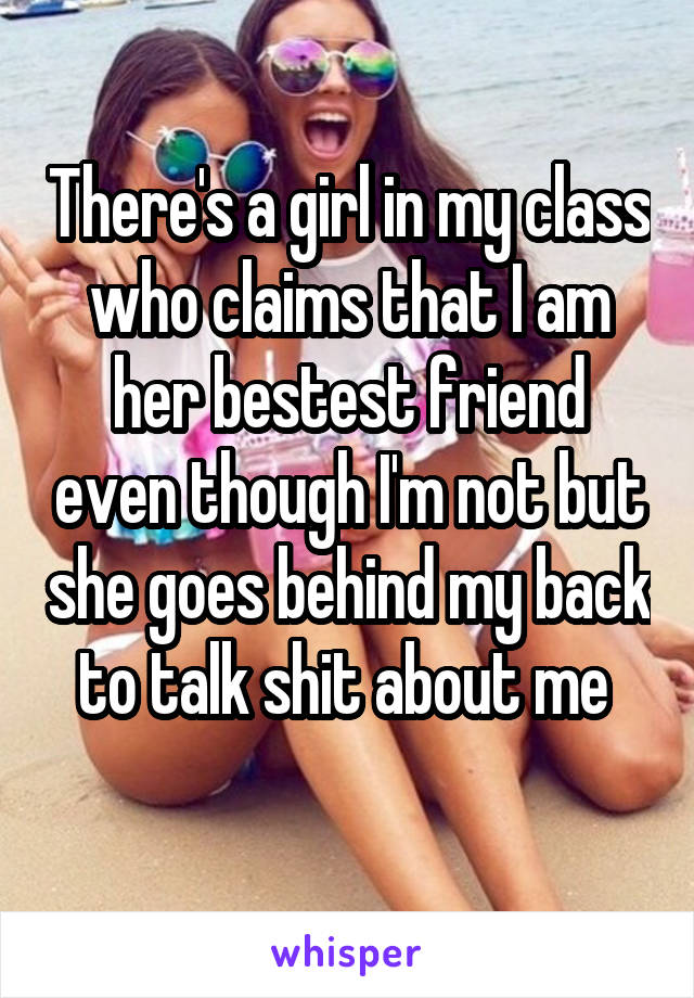 There's a girl in my class who claims that I am her bestest friend even though I'm not but she goes behind my back to talk shit about me 
