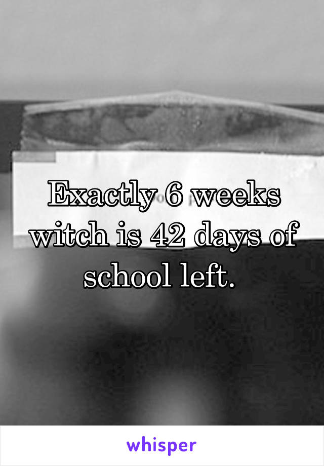 Exactly 6 weeks witch is 42 days of school left. 