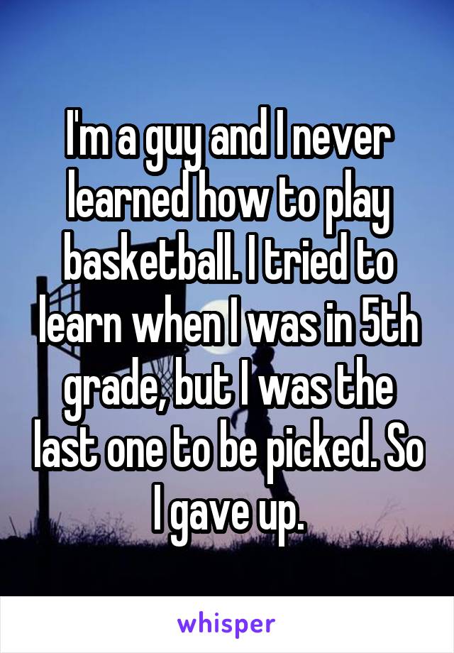 I'm a guy and I never learned how to play basketball. I tried to learn when I was in 5th grade, but I was the last one to be picked. So I gave up.