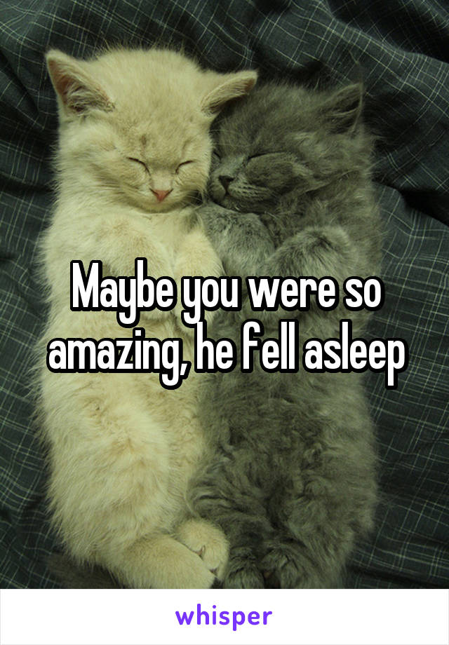 Maybe you were so amazing, he fell asleep