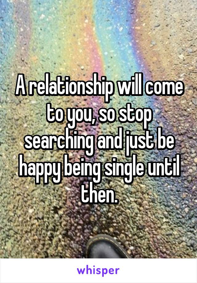 A relationship will come to you, so stop searching and just be happy being single until then.