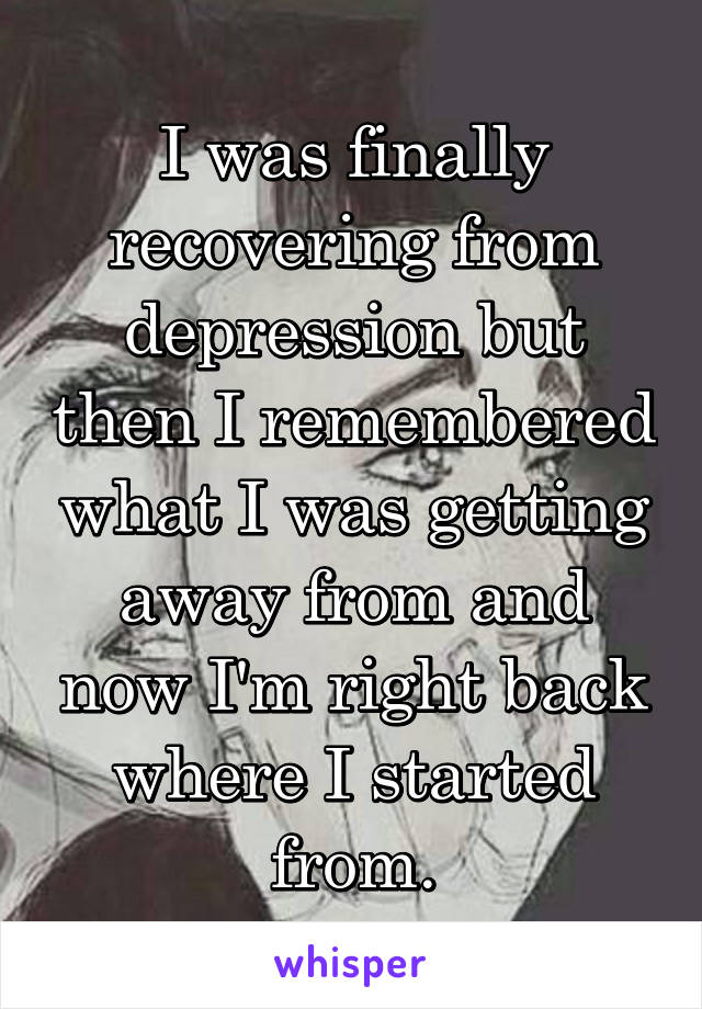 I was finally recovering from depression but then I remembered what I was getting away from and now I'm right back where I started from.