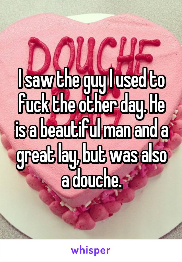 I saw the guy I used to fuck the other day. He is a beautiful man and a great lay, but was also a douche.