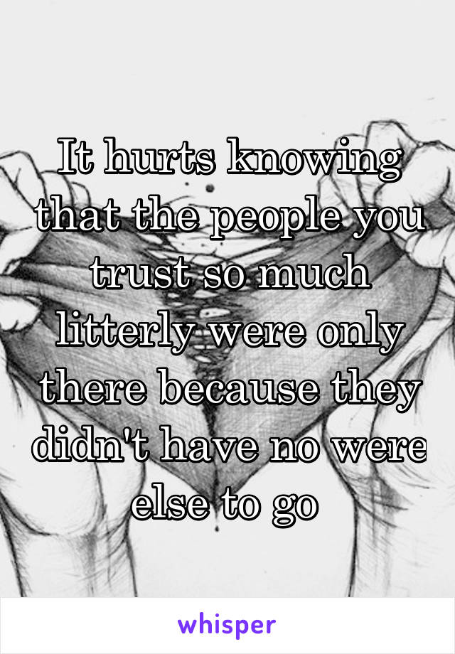 It hurts knowing that the people you trust so much litterly were only there because they didn't have no were else to go 