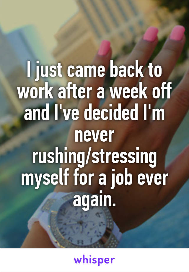 I just came back to work after a week off and I've decided I'm never rushing/stressing myself for a job ever again.