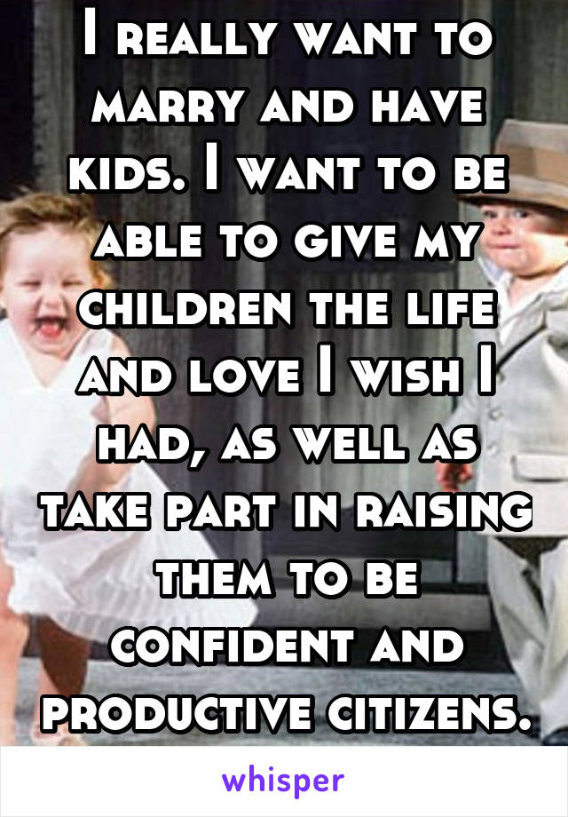 I really want to marry and have kids. I want to be able to give my children the life and love I wish I had, as well as take part in raising them to be confident and productive citizens. 