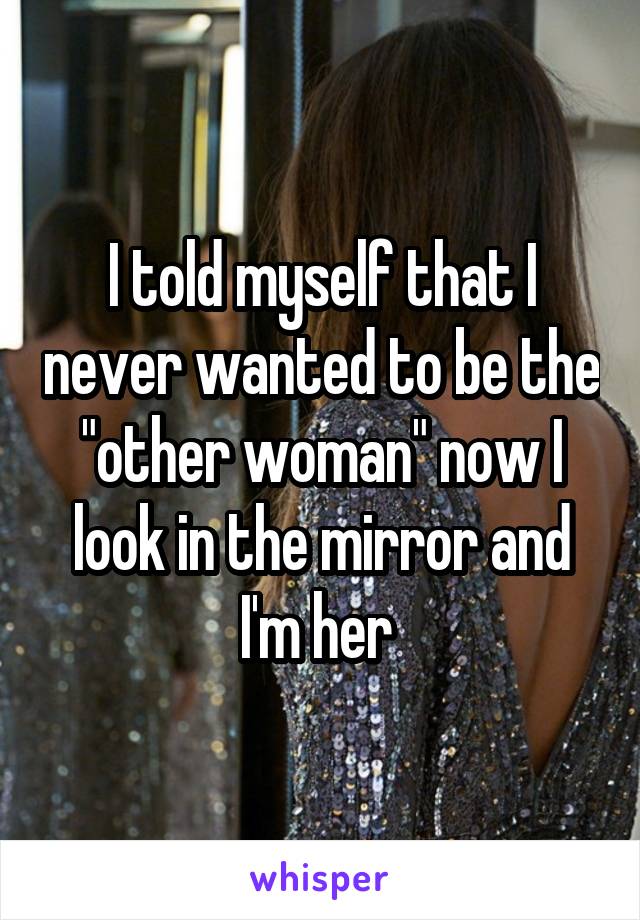 I told myself that I never wanted to be the "other woman" now I look in the mirror and I'm her 