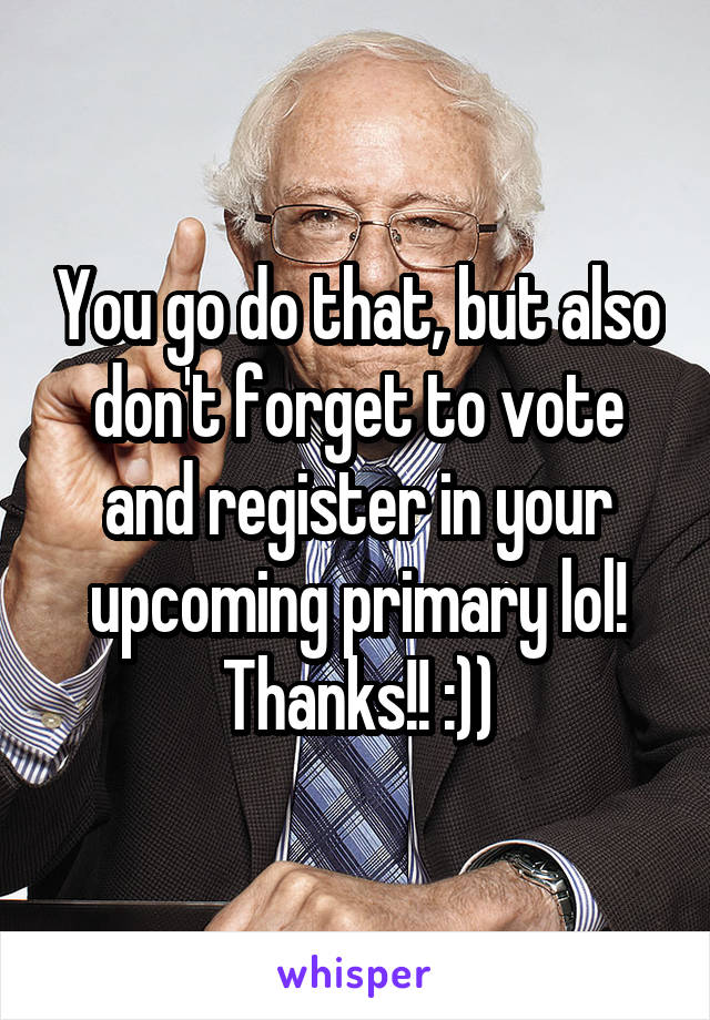 You go do that, but also don't forget to vote and register in your upcoming primary lol! Thanks!! :))