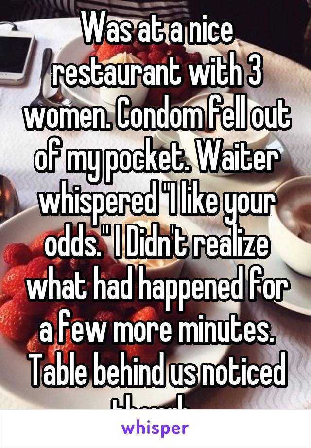Was at a nice restaurant with 3 women. Condom fell out of my pocket. Waiter whispered "I like your odds." I Didn't realize what had happened for a few more minutes. Table behind us noticed though. 