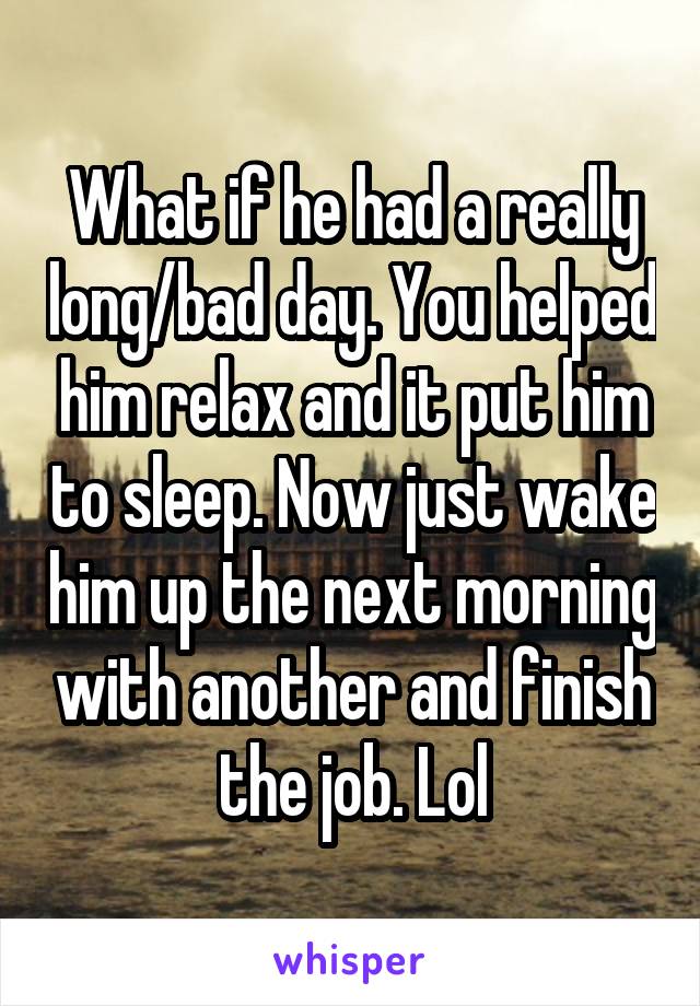 What if he had a really long/bad day. You helped him relax and it put him to sleep. Now just wake him up the next morning with another and finish the job. Lol