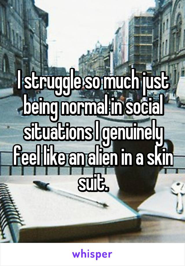 I struggle so much just being normal in social situations I genuinely feel like an alien in a skin suit.