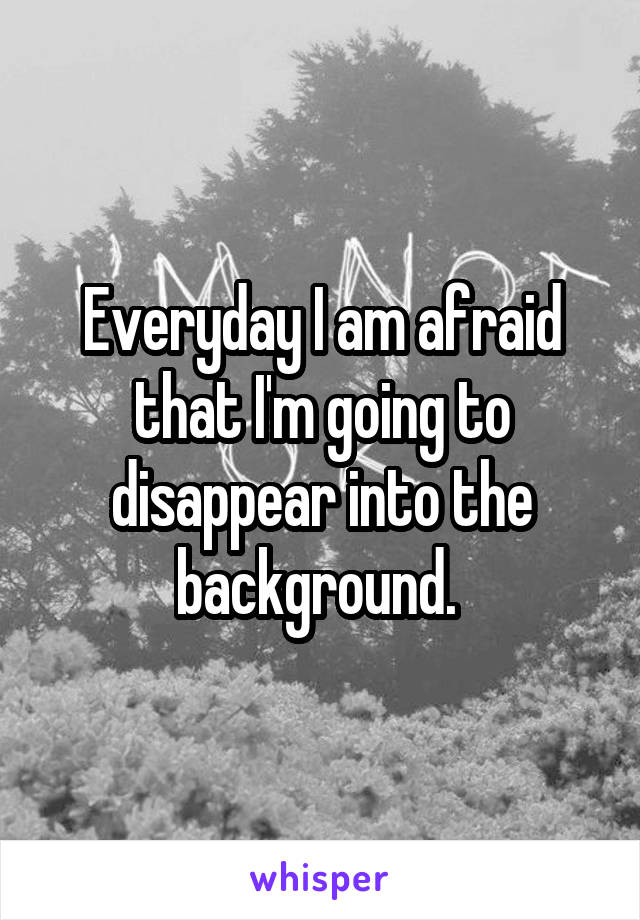 Everyday I am afraid that I'm going to disappear into the background. 