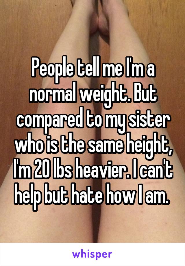 People tell me I'm a normal weight. But compared to my sister who is the same height, I'm 20 lbs heavier. I can't help but hate how I am. 