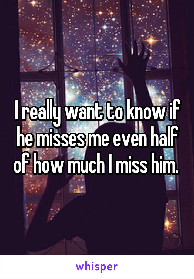 I really want to know if he misses me even half of how much I miss him. 