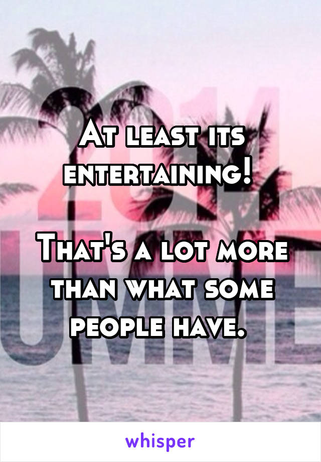 At least its entertaining! 

That's a lot more than what some people have. 
