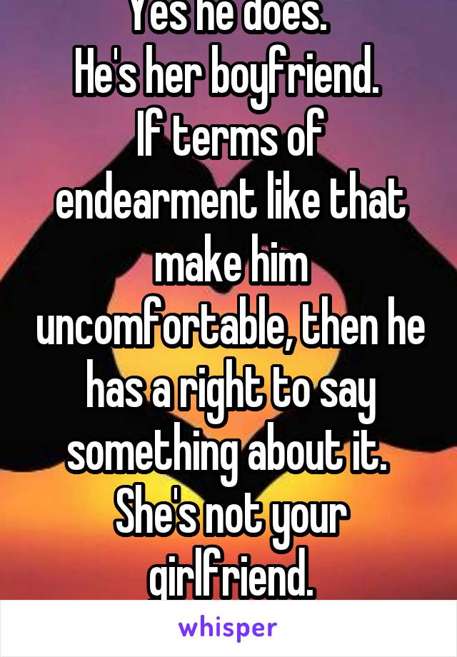 Yes he does. 
He's her boyfriend. 
If terms of endearment like that make him uncomfortable, then he has a right to say something about it. 
She's not your girlfriend.
Get over yourself. 