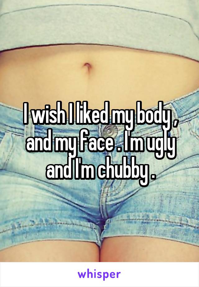 I wish I liked my body , and my face . I'm ugly and I'm chubby .