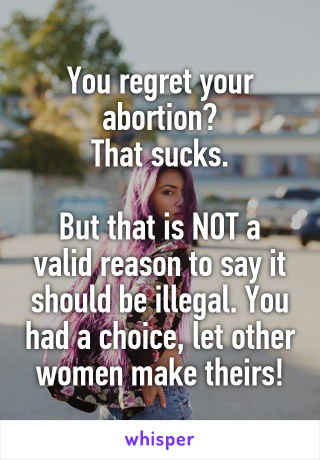 You regret your abortion?
That sucks.

But that is NOT a valid reason to say it should be illegal. You had a choice, let other women make theirs!