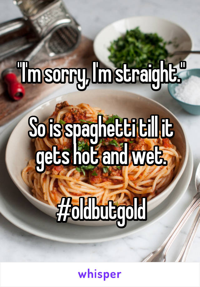 "I'm sorry, I'm straight."

So is spaghetti till it gets hot and wet.

#oldbutgold