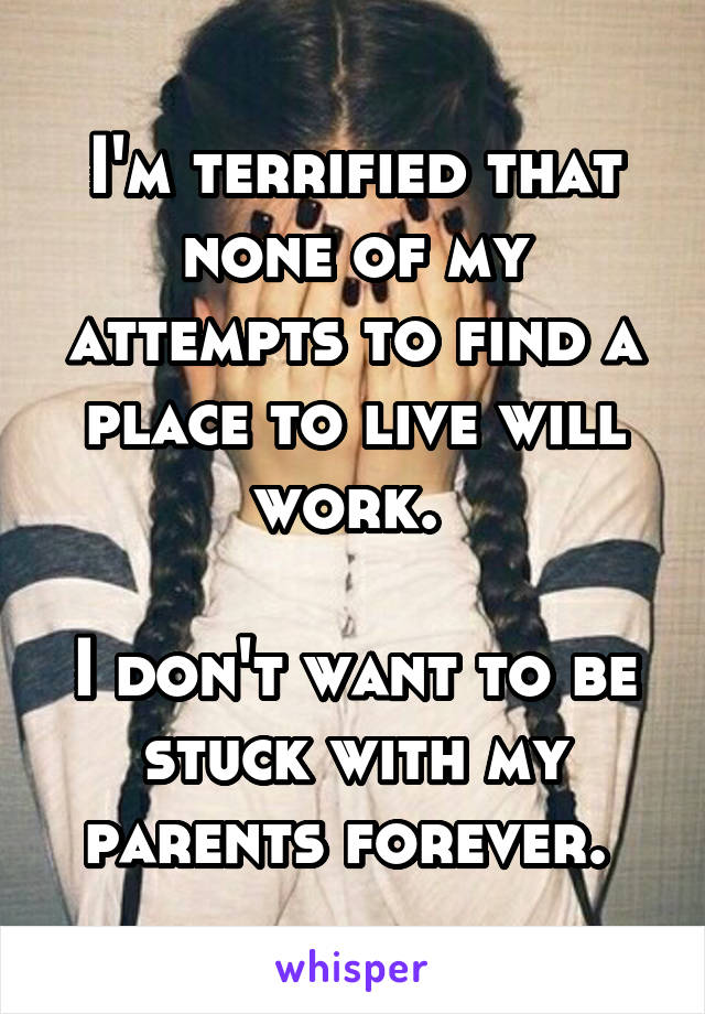I'm terrified that none of my attempts to find a place to live will work. 

I don't want to be stuck with my parents forever. 