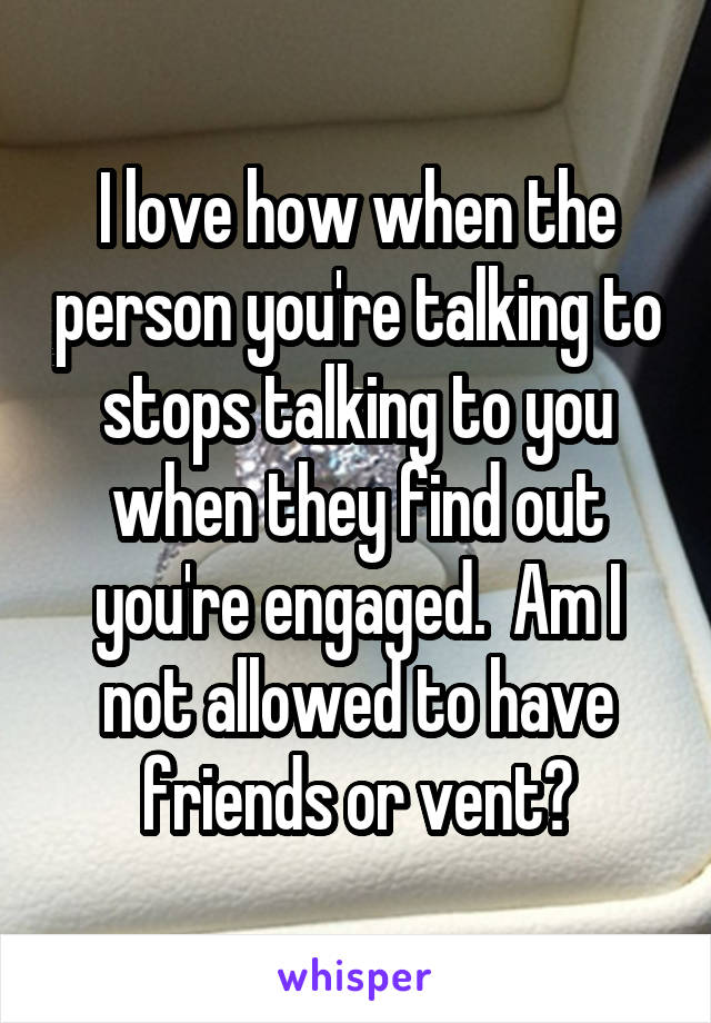 I love how when the person you're talking to stops talking to you when they find out you're engaged.  Am I not allowed to have friends or vent?