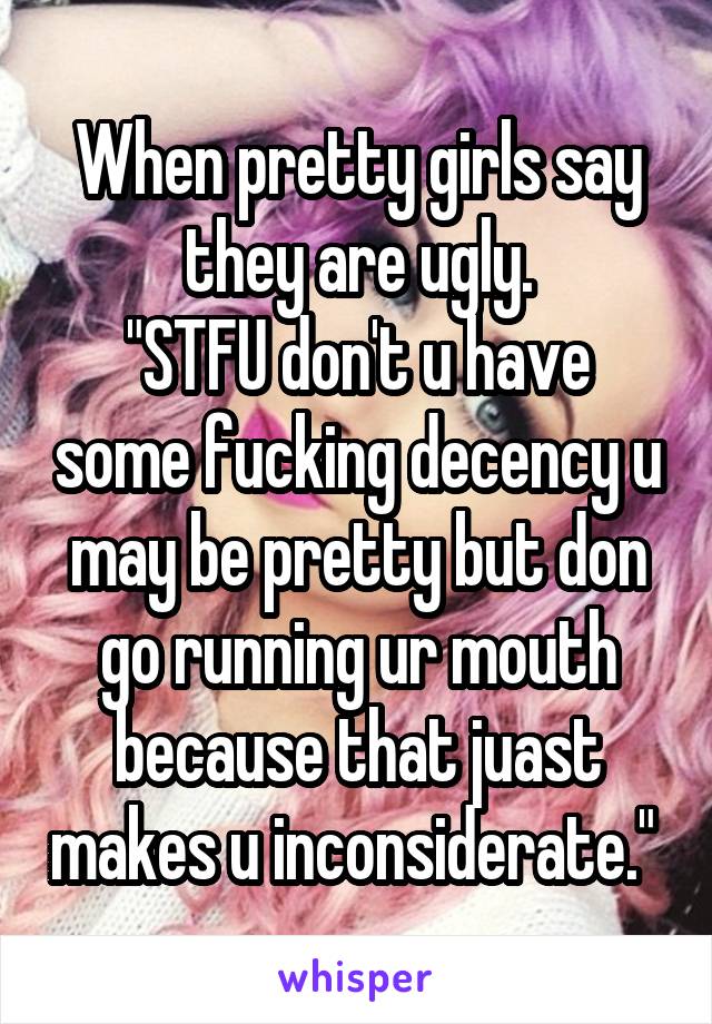 When pretty girls say they are ugly.
"STFU don't u have some fucking decency u may be pretty but don go running ur mouth because that juast makes u inconsiderate." 