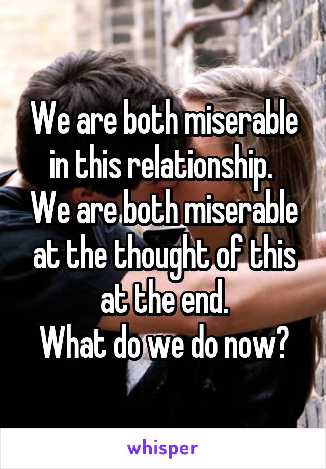 We are both miserable in this relationship. 
We are both miserable at the thought of this at the end.
What do we do now?