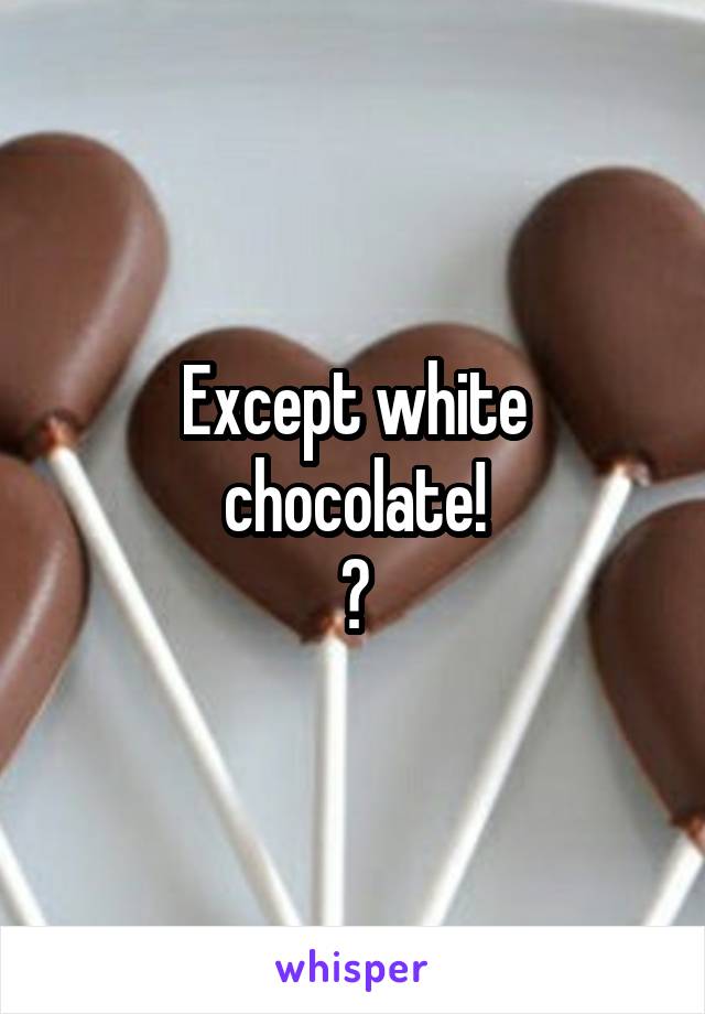 Except white chocolate!
😉